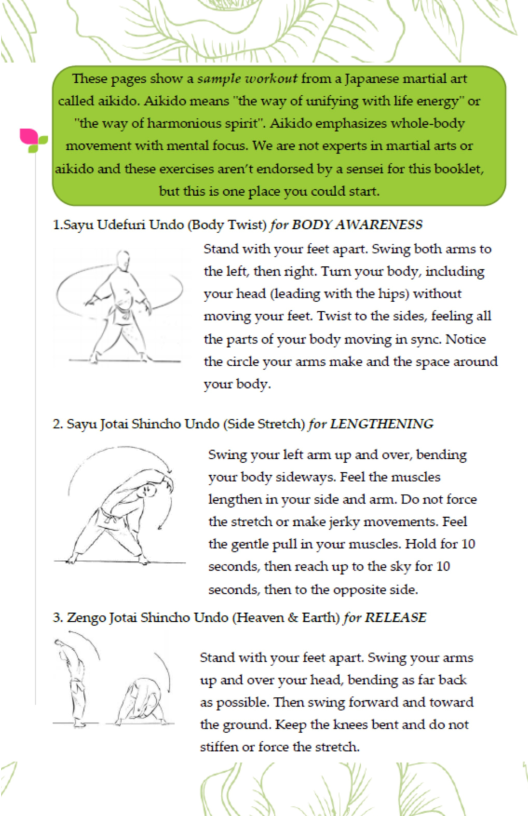 1.5ayu Udefusi Undo (Body Twist) for BODY AWARENESS Stand with your feet apart. Swing both arms to the left, then right. Turn your body, including your head (leading with the hips) without ‘moving your feet. Twist to the sides, feeling all the parts of your body moving in sync. Notice the circle your arms make and the space around your body.  2. Sayu Jotai Shincho Undo (Side Stretch) for LENGTHENING  ~ Stwing your left arm up and over, bending /% yourbody sideways. Feel the muscles  7] lengthen in your side and arm. Do not force A\ H/ the stretch or make jerky movements. Feel (/\\‘3 the gentle pull in your muscles. Hold for 10 : seconds, then reach up to the sky for 10 seconds, then to the opposite side.  3. Zengo Jotai Shincho Undo (Heaven & Earth) for RELEASE  ‘Stand with your feet apart. Swing your arms up and over your head, bending as far back as possible. Then swing forward and toward the ground. Keep the knees bent and do not stiffen or force the stretch.  Y V 